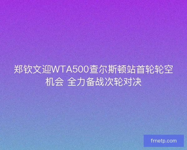 郑钦文迎WTA500查尔斯顿站首轮轮空机会 全力备战次轮对决