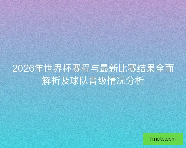 2026年世界杯赛程与最新比赛结果全面解析及球队晋级情况分析