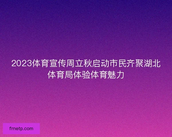 2023体育宣传周立秋启动市民齐聚湖北体育局体验体育魅力