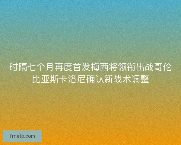 时隔七个月再度首发梅西将领衔出战哥伦比亚斯卡洛尼确认新战术调整