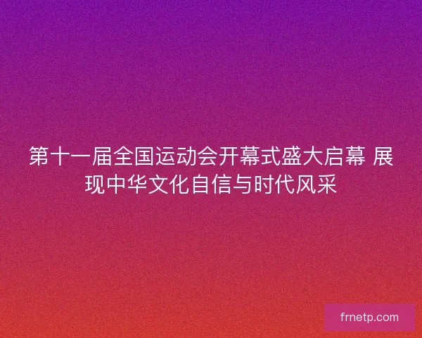 第十一届全国运动会开幕式盛大启幕 展现中华文化自信与时代风采