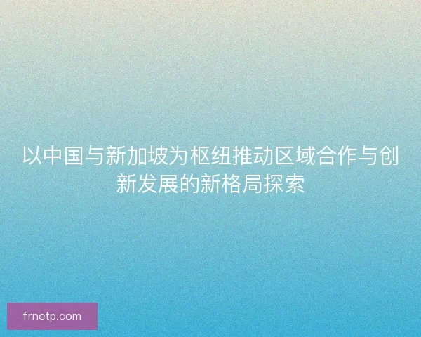 以中国与新加坡为枢纽推动区域合作与创新发展的新格局探索