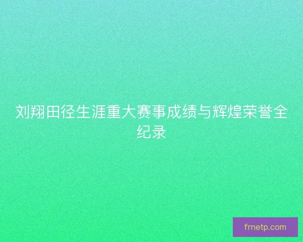 刘翔田径生涯重大赛事成绩与辉煌荣誉全纪录