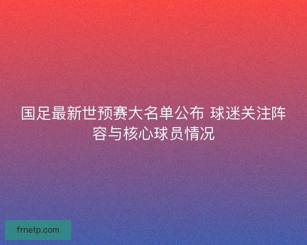 国足最新世预赛大名单公布 球迷关注阵容与核心球员情况
