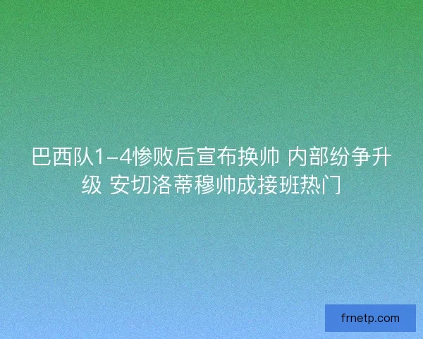 巴西队1-4惨败后宣布换帅 内部纷争升级 安切洛蒂穆帅成接班热门