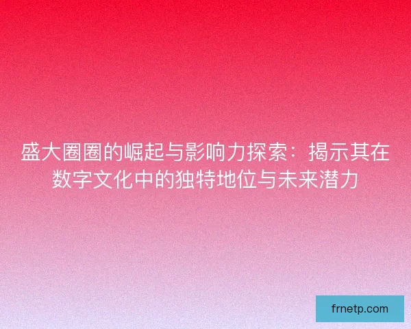 盛大圈圈的崛起与影响力探索：揭示其在数字文化中的独特地位与未来潜力