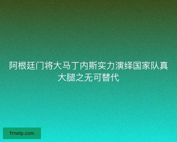 阿根廷门将大马丁内斯实力演绎国家队真大腿之无可替代