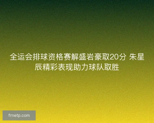 全运会排球资格赛解盛岩豪取20分 朱星辰精彩表现助力球队取胜