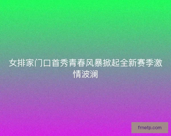 女排家门口首秀青春风暴掀起全新赛季激情波澜