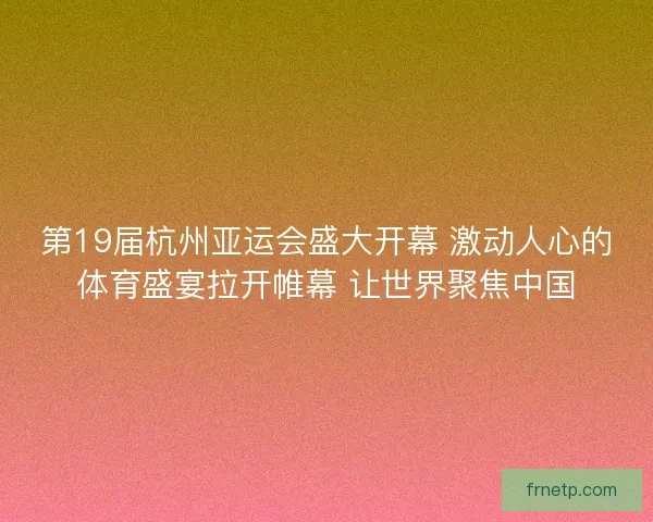 第19届杭州亚运会盛大开幕 激动人心的体育盛宴拉开帷幕 让世界聚焦中国