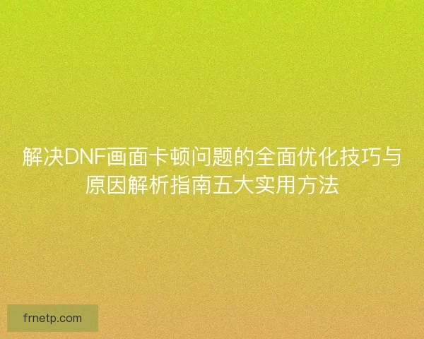 解决DNF画面卡顿问题的全面优化技巧与原因解析指南五大实用方法