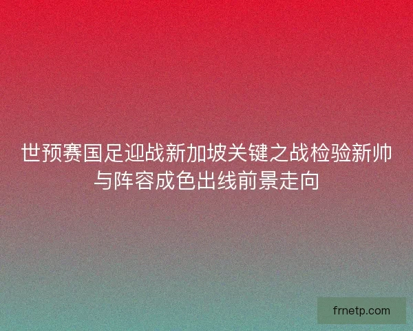 世预赛国足迎战新加坡关键之战检验新帅与阵容成色出线前景走向