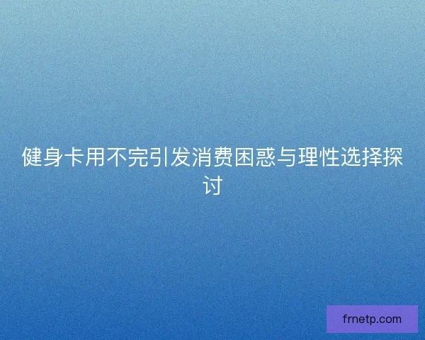 健身卡用不完引发消费困惑与理性选择探讨