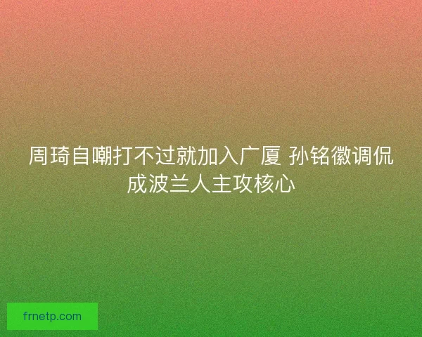 周琦自嘲打不过就加入广厦 孙铭徽调侃成波兰人主攻核心
