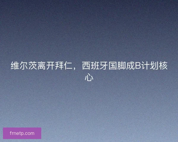 维尔茨离开拜仁，西班牙国脚成B计划核心