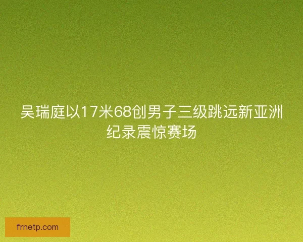 吴瑞庭以17米68创男子三级跳远新亚洲纪录震惊赛场