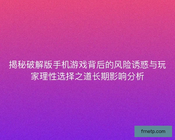 揭秘破解版手机游戏背后的风险诱惑与玩家理性选择之道长期影响分析