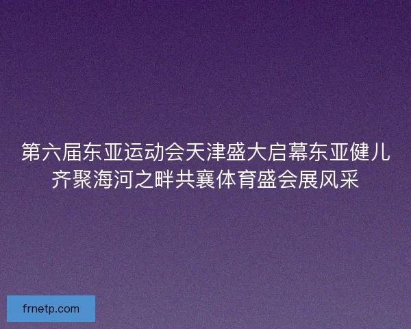 第六届东亚运动会天津盛大启幕东亚健儿齐聚海河之畔共襄体育盛会展风采