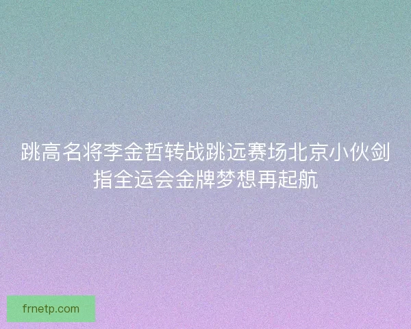 跳高名将李金哲转战跳远赛场北京小伙剑指全运会金牌梦想再起航