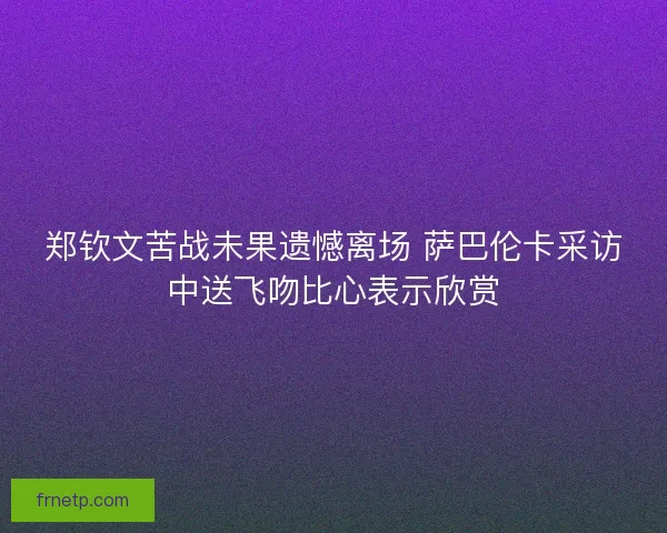 郑钦文苦战未果遗憾离场 萨巴伦卡采访中送飞吻比心表示欣赏