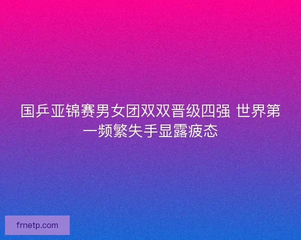 国乒亚锦赛男女团双双晋级四强 世界第一频繁失手显露疲态