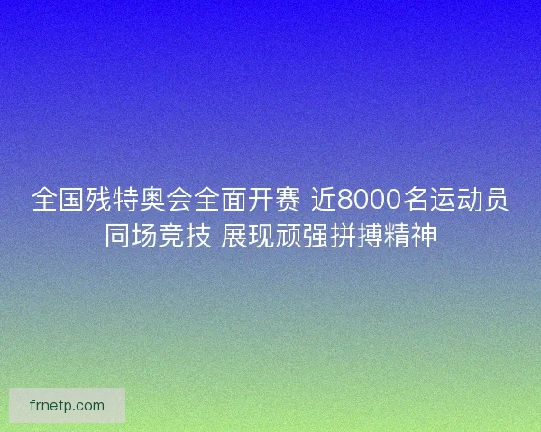 全国残特奥会全面开赛 近8000名运动员同场竞技 展现顽强拼搏精神