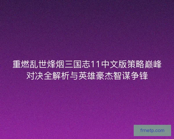 重燃乱世烽烟三国志11中文版策略巅峰对决全解析与英雄豪杰智谋争锋