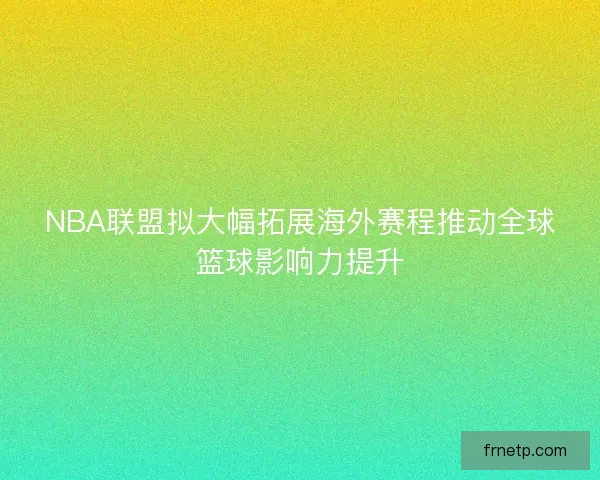 NBA联盟拟大幅拓展海外赛程推动全球篮球影响力提升