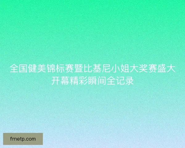 全国健美锦标赛暨比基尼小姐大奖赛盛大开幕精彩瞬间全记录