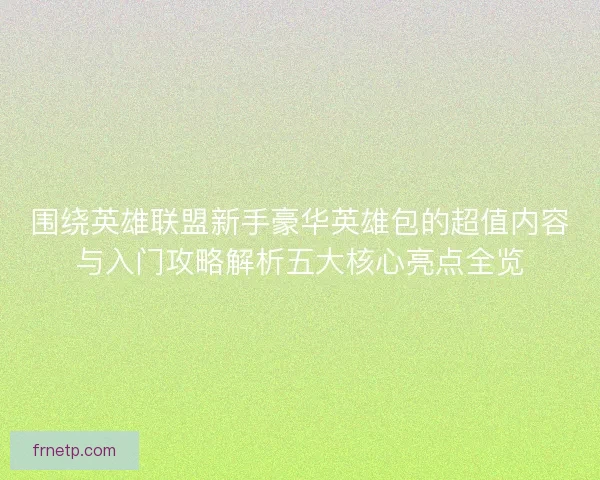 围绕英雄联盟新手豪华英雄包的超值内容与入门攻略解析五大核心亮点全览