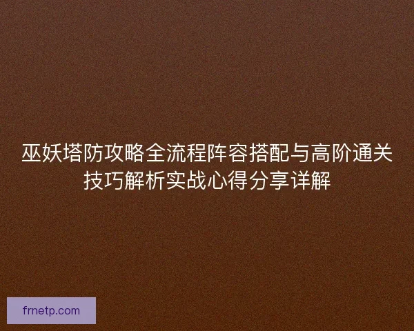 巫妖塔防攻略全流程阵容搭配与高阶通关技巧解析实战心得分享详解