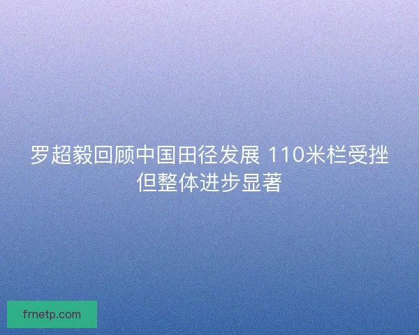 罗超毅回顾中国田径发展 110米栏受挫但整体进步显著