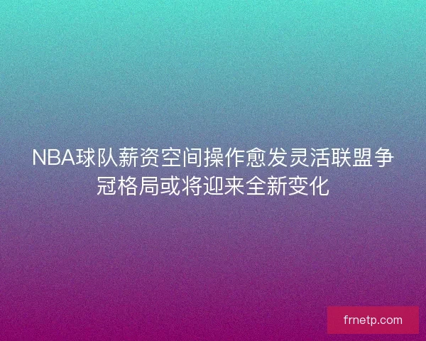 NBA球队薪资空间操作愈发灵活联盟争冠格局或将迎来全新变化