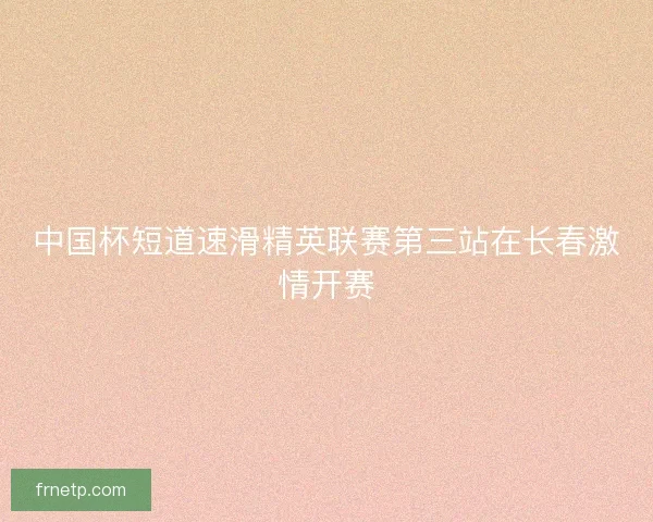 中国杯短道速滑精英联赛第三站在长春激情开赛