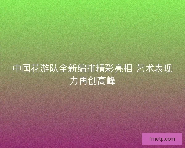 中国花游队全新编排精彩亮相 艺术表现力再创高峰