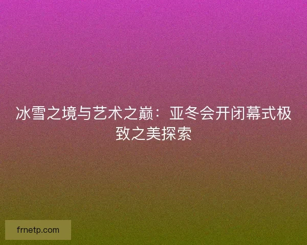 冰雪之境与艺术之巅：亚冬会开闭幕式极致之美探索