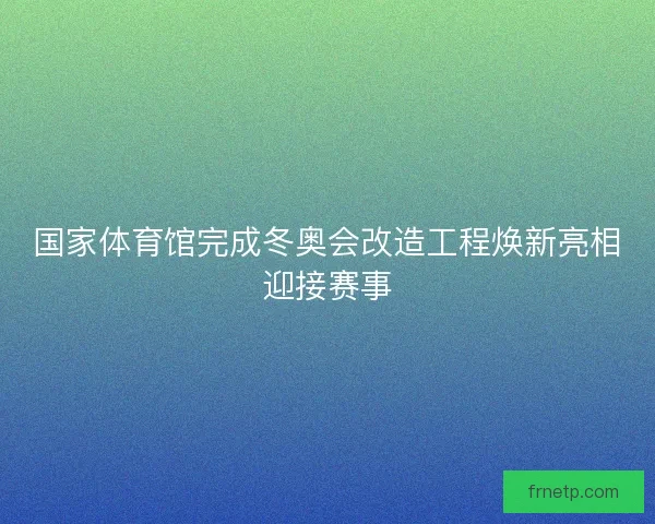 国家体育馆完成冬奥会改造工程焕新亮相迎接赛事